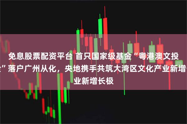 免息股票配资平台 首只国家级基金“粤港澳文投基金”落户广州从化，央地携手共筑大湾区文化产业新增长极