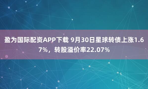 盈为国际配资APP下载 9月30日星球转债上涨1.67%，转股溢价率22.07%