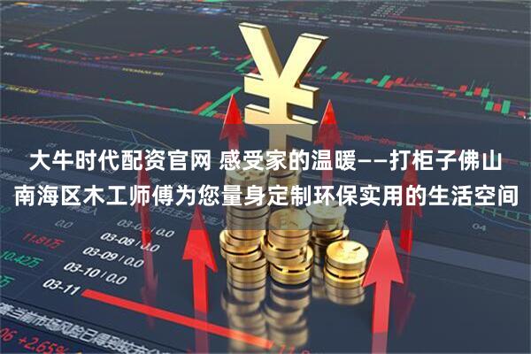 大牛时代配资官网 感受家的温暖——打柜子佛山南海区木工师傅为您量身定制环保实用的生活空间