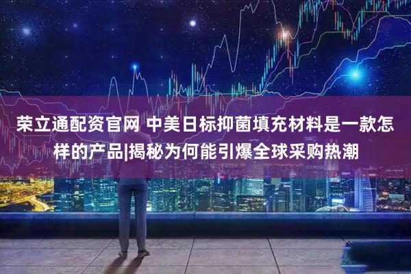 荣立通配资官网 中美日标抑菌填充材料是一款怎样的产品|揭秘为何能引爆全球采购热潮