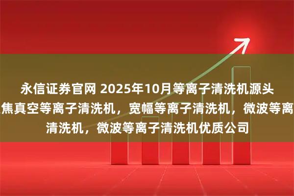 永信证券官网 2025年10月等离子清洗机源头厂家最新推荐：聚焦真空等离子清洗机，宽幅等离子清洗机，微波等离子清洗机优质公司