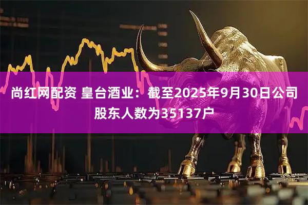 尚红网配资 皇台酒业：截至2025年9月30日公司股东人数为35137户
