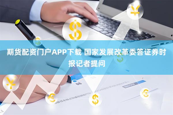 期货配资门户APP下载 国家发展改革委答证券时报记者提问