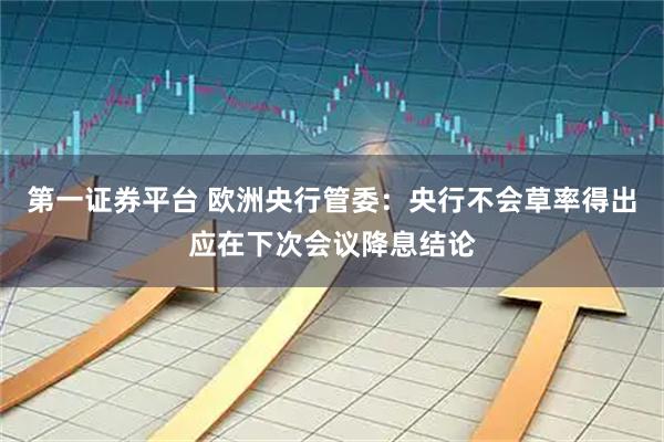 第一证券平台 欧洲央行管委：央行不会草率得出应在下次会议降息结论