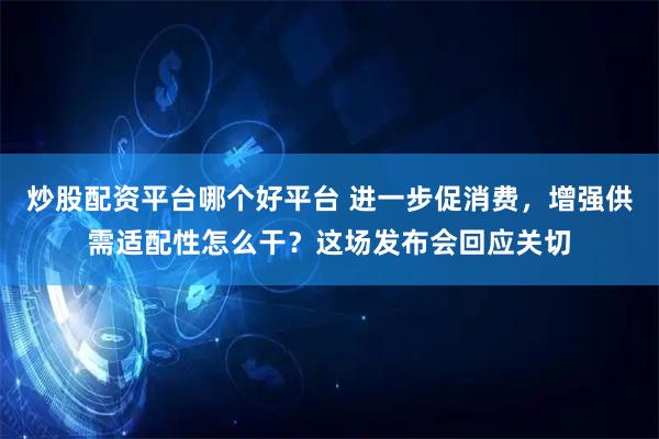 炒股配资平台哪个好平台 进一步促消费，增强供需适配性怎么干？这场发布会回应关切