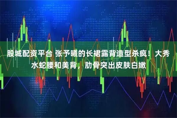 股城配资平台 张予曦的长裙露背造型杀疯！大秀水蛇腰和美背，肋骨突出皮肤白嫩