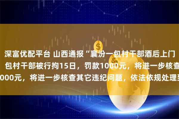 深富优配平台 山西通报“襄汾一包村干部酒后上门打人”：情况基本属实，包村干部被行拘15日，罚款1000元，将进一步核查其它违纪问题，依法依规处理到位