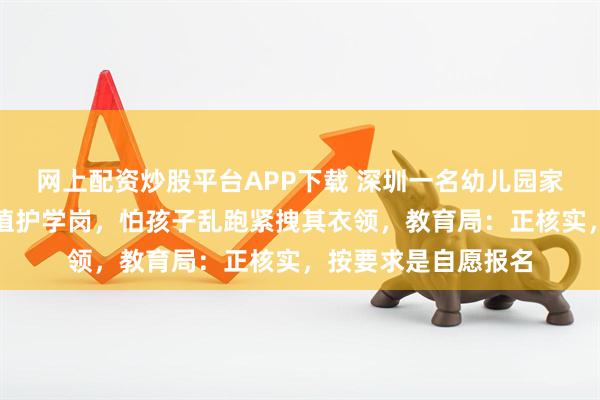 网上配资炒股平台APP下载 深圳一名幼儿园家长带幼儿在马路上值护学岗，怕孩子乱跑紧拽其衣领，教育局：正核实，按要求是自愿报名
