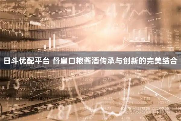 日斗优配平台 督皇口粮酱酒传承与创新的完美结合