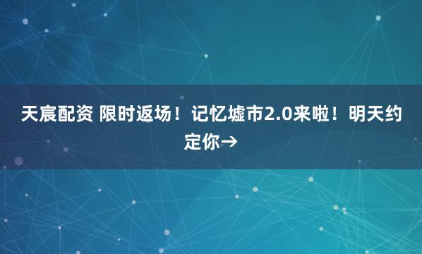 天宸配资 限时返场！记忆墟市2.0来啦！明天约定你→