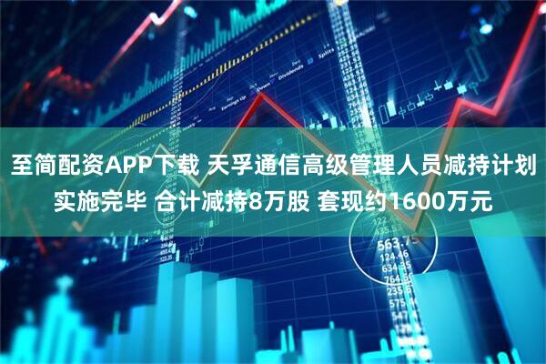 至简配资APP下载 天孚通信高级管理人员减持计划实施完毕 合计减持8万股 套现约1600万元