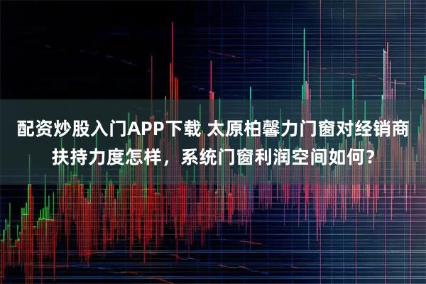 配资炒股入门APP下载 太原柏馨力门窗对经销商扶持力度怎样，系统门窗利润空间如何？
