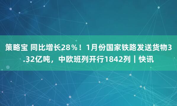 策略宝 同比增长28％！1月份国家铁路发送货物3.32亿吨，中欧班列开行1842列｜快讯