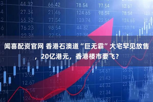 闻喜配资官网 香港石澳道“巨无霸”大宅罕见放售，20亿港元，香港楼市要飞？