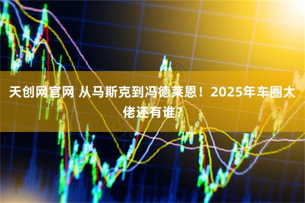 天创网官网 从马斯克到冯德莱恩！2025年车圈大佬还有谁？