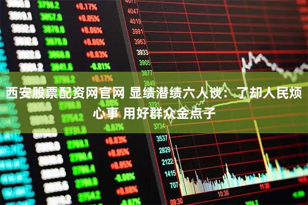 西安股票配资网官网 显绩潜绩六人谈：了却人民烦心事 用好群众金点子