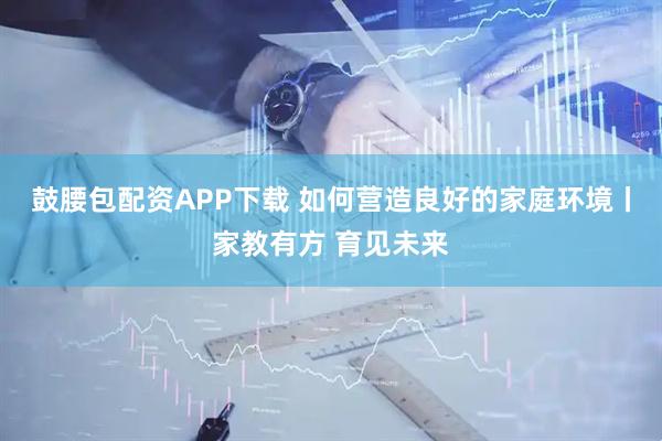 鼓腰包配资APP下载 如何营造良好的家庭环境丨家教有方 育见未来