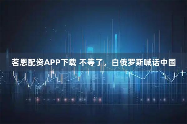 茗恩配资APP下载 不等了，白俄罗斯喊话中国